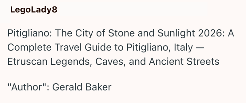 LegoLady8 Pitigliano: The City of Stone and Sunlight 2026: A Complete Travel Guide to Pitigliano, Italy – Etruscan Legends, Caves, and Ancient Streets "Author": Gerald Baker