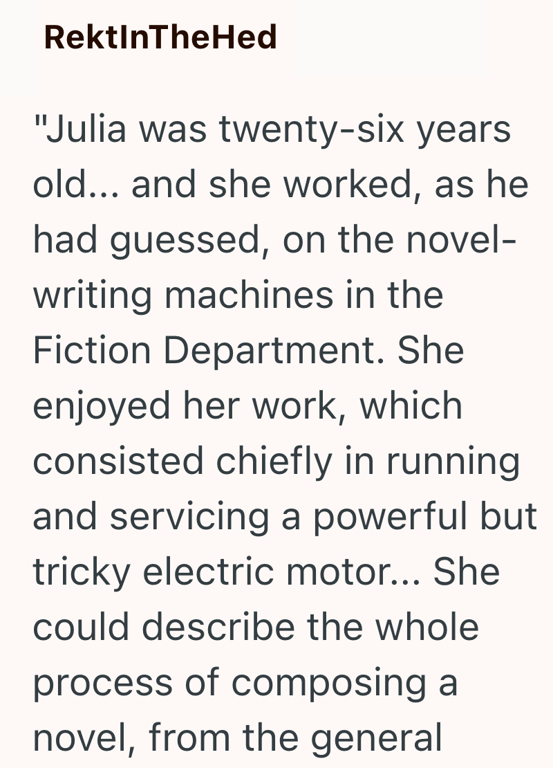 RektInTheHed "Julia was twenty-six years old... and she worked, as he had guessed, on the novel- writing machines in the Fiction Department. She enjoyed her work, which consisted chiefly in running. and servicing a powerful but tricky electric motor... She could describe the whole process of composing a novel, from the general