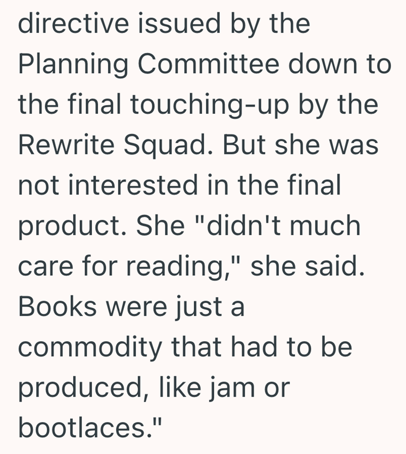 directive issued by the Planning Committee down to the final touching-up by the Rewrite Squad. But she was not interested in the final product. She "didn't much care for reading," she said. Books were just a commodity that had to be produced, like jam or bootlaces."