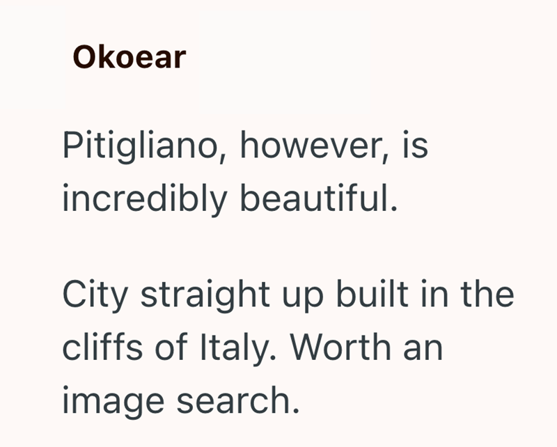 Okoear Pitigliano, however, is incredibly beautiful. City straight up built in the cliffs of Italy. Worth an image search.