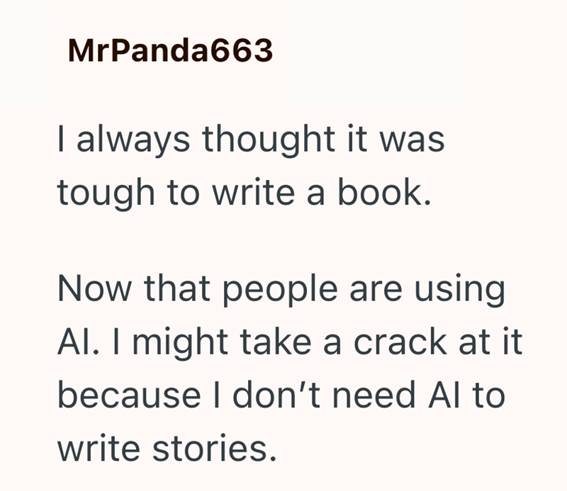 MrPanda663 I always thought it was tough to write a book. Now that people are using Al. I might take a crack at it because I don't need Al to write stories.