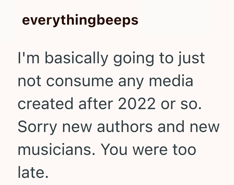 everythingbeeps I'm basically going to just not consume any media created after 2022 or so. Sorry new authors and new musicians. You were too late.