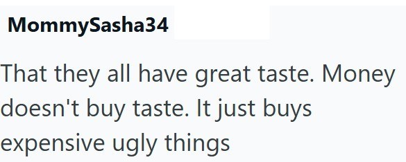 MommySasha34 That they all have great taste. Money doesn't buy taste. It just buys expensive ugly things