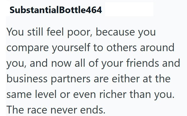 SubstantialBottle464 You still feel poor, because you compare yourself to others around you, and now all of your friends and business partners are either at the same level or even richer than you. The race never ends.
