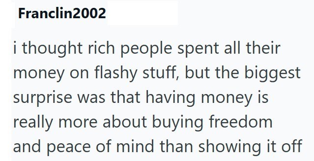 Franclin2002 i thought rich people spent all their money on flashy stuff, but the biggest surprise was that having money is really more about buying freedom and peace of mind than showing it off