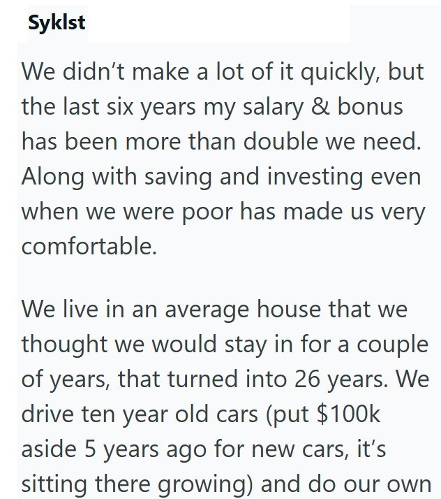Syklst We didn't make a lot of it quickly, but the last six years my salary & bonus has been more than double we need. Along with saving and investing even when we were poor has made us very comfortable. We live in an average house that we thought we would stay in for a couple of years, that turned into 26 years. We drive ten year old cars (put $100k aside 5 years ago for new cars, it's sitting there growing) and do our own