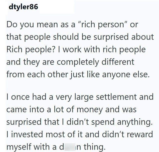 dtyler86 Do you mean as a "rich person" or that people should be surprised about Rich people? I work with rich people and they are completely different from each other just like anyone else. I once had a very large settlement and came into a lot of money and was surprised that I didn't spend anything. I invested most of it and didn't reward myself with a d n thing.