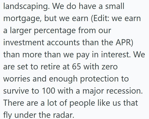 landscaping. We do have a small mortgage, but we earn (Edit: we earn a larger percentage from our investment accounts than the APR) than more than we pay in interest. We are set to retire at 65 with zero worries and enough protection to survive to 100 with a major recession. There are a lot of people like us that fly under the radar.