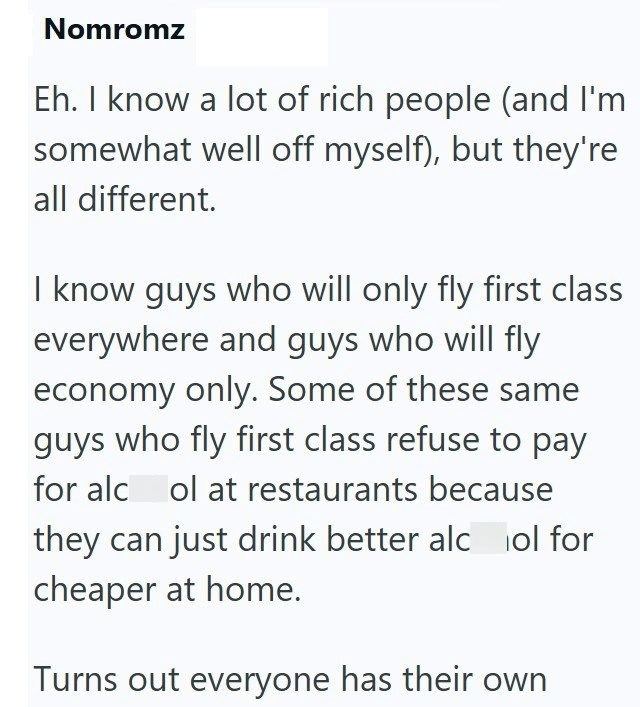 Nomromz Eh. I know a lot of rich people (and I'm somewhat well off myself), but they're all different. I know guys who will only fly first class everywhere and guys who will fly economy only. Some of these same guys who fly first class refuse to pay for alcol at restaurants because they can just drink better alcol for cheaper at home. Turns out everyone has their own