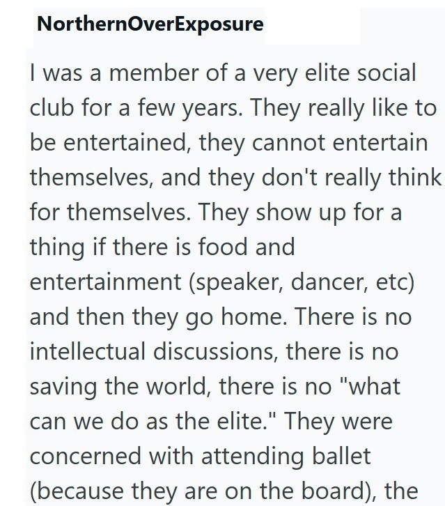 Northern OverExposure I was a member of a very elite social club for a few years. They really like to be entertained, they cannot entertain themselves, and they don't really think for themselves. They show up for a thing if there is food and entertainment (speaker, dancer, etc) and then they go home. There is no intellectual discussions, there is no saving the world, there is no "what can we do as the elite." They were concerned with attending ballet (because they are on the board), the