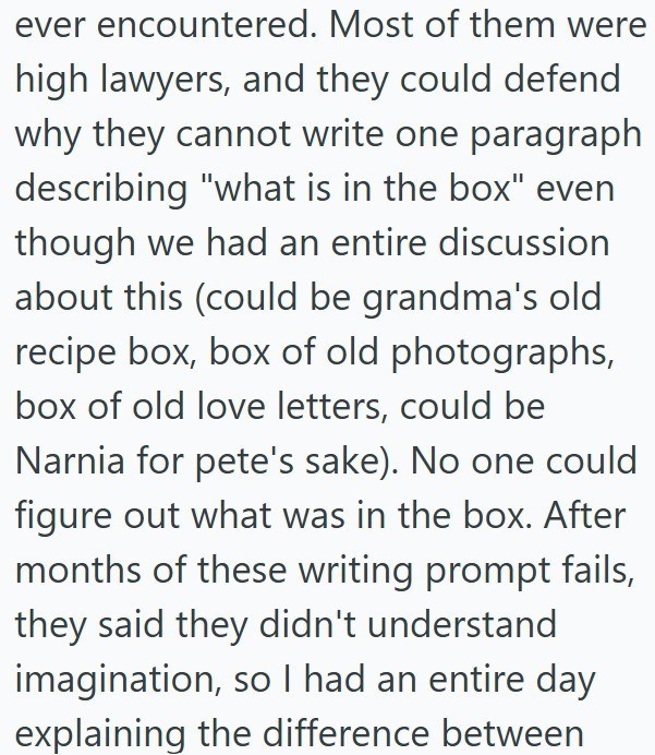 ever encountered. Most of them were high lawyers, and they could defend why they cannot write one paragraph describing "what is in the box" even though we had an entire discussion about this (could be grandma's old recipe box, box of old photographs, box of old love letters, could be Narnia for pete's sake). No one could figure out what was in the box. After months of these writing prompt fails, they said they didn't understand imagination, so I had an entire day explaining the difference betwee