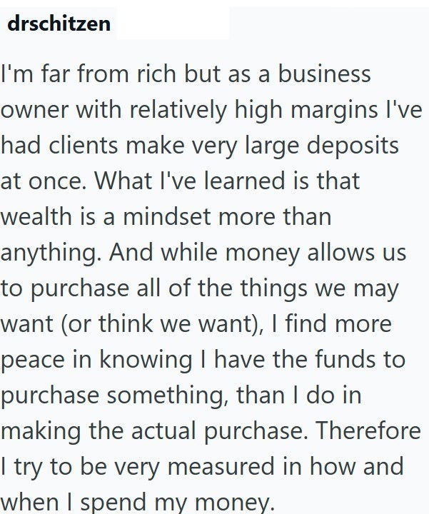 drschitzen I'm far from rich but as a business owner with relatively high margins I've had clients make very large deposits at once. What I've learned is that wealth is a mindset more than anything. And while money allows us to purchase all of the things we may want (or think we want), I find more peace in knowing I have the funds to purchase something, than I do in making the actual purchase. Therefore I try to be very measured in how and when I spend my money.
