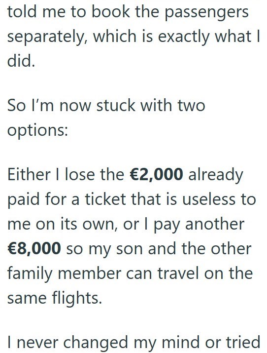 told me to book the passengers separately, which is exactly what I did. So I'm now stuck with two options: Either I lose the €2,000 already paid for a ticket that is useless to me on its own, or I pay another €8,000 so my son and the other family member can travel on the same flights. I never changed my mind or tried