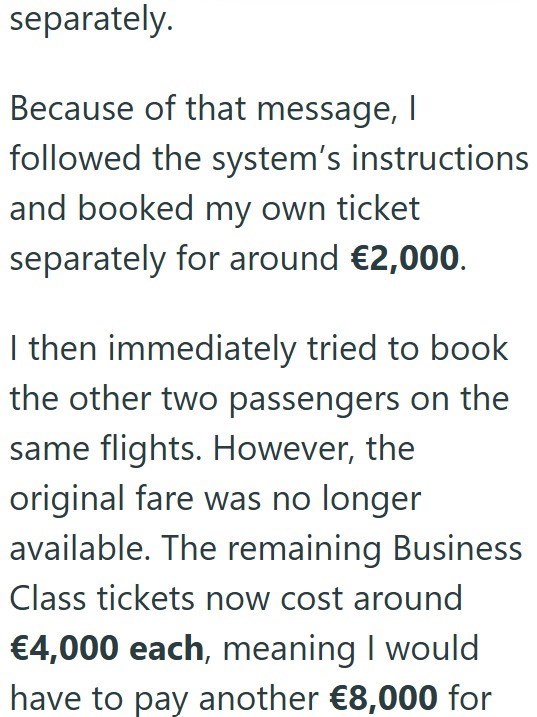 separately. Because of that message, I followed the system's instructions and booked my own ticket separately for around €2,000. I then immediately tried to book the other two passengers on the same flights. However, the original fare was no longer available. The remaining Business Class tickets now cost around €4,000 each, meaning I would have to pay another €8,000 for