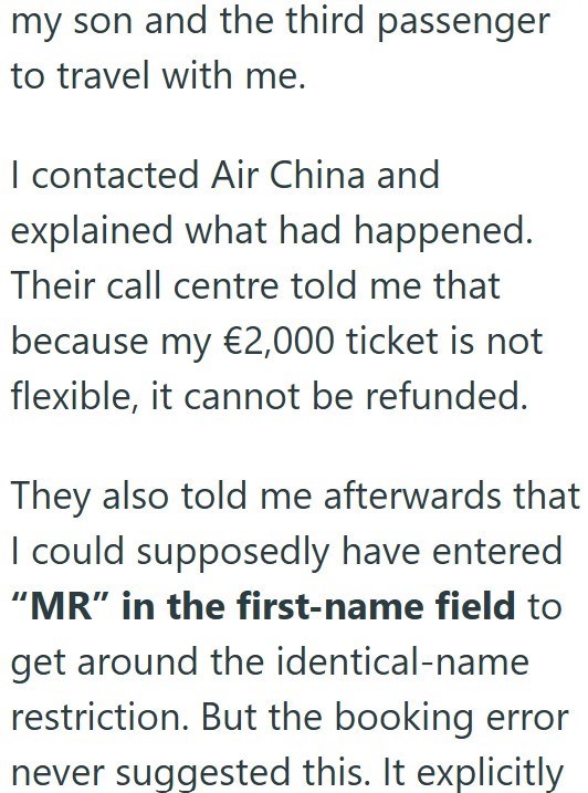 my son and the third passenger to travel with me. I contacted Air China and explained what had happened. Their call centre told me that because my €2,000 ticket is not flexible, it cannot be refunded. They also told me afterwards that I could supposedly have entered "MR" in the first-name field to get around the identical-name restriction. But the booking error never suggested this. It explicitly