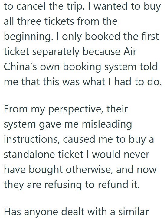 to cancel the trip. I wanted to buy all three tickets from the beginning. I only booked the first ticket separately because Air China's own booking system told me that this was what I had to do. From my perspective, their system gave me misleading instructions, caused me to buy a standalone ticket I would never have bought otherwise, and now they are refusing to refund it. Has anyone dealt with a similar