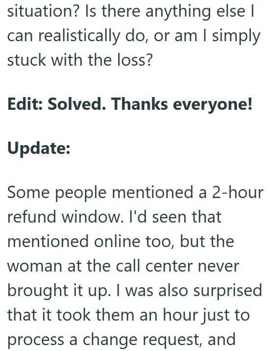 situation? Is there anything else I can realistically do, or am I simply stuck with the loss? Edit: Solved. Thanks everyone! Update: Some people mentioned a 2-hour refund window. I'd seen that mentioned online too, but the woman at the call center never brought it up. I was also surprised that it took them an hour just to process a change request, and