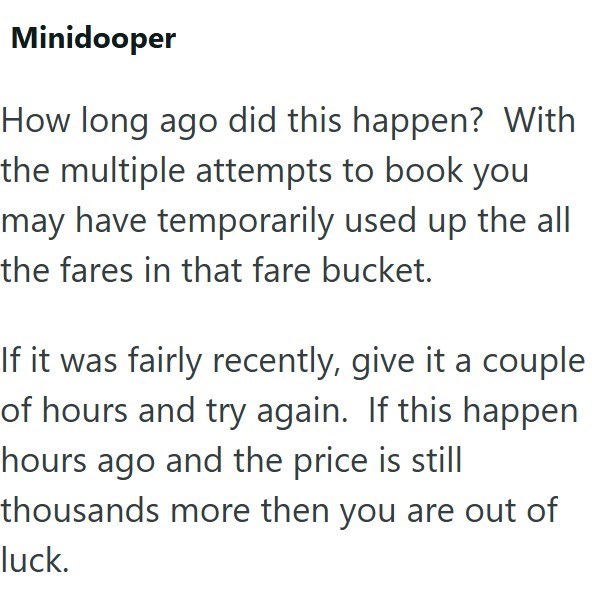 Minidooper How long ago did this happen? With the multiple attempts to book you may have temporarily used up the all the fares in that fare bucket. If it was fairly recently, give it a couple of hours and try again. If this happen hours ago and the price is still thousands more then you are out of luck.