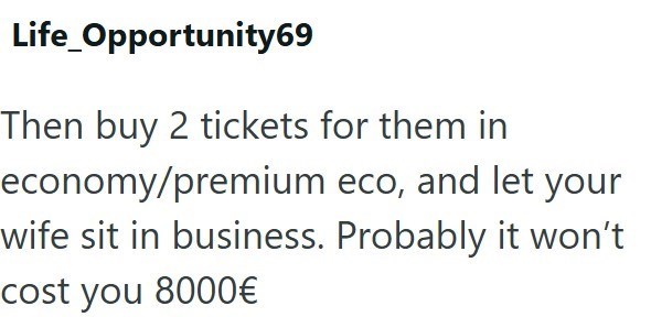 Life Opportunity69 Then buy 2 tickets for them in economy/premium eco, and let your wife sit in business. Probably it won't cost you 8000€