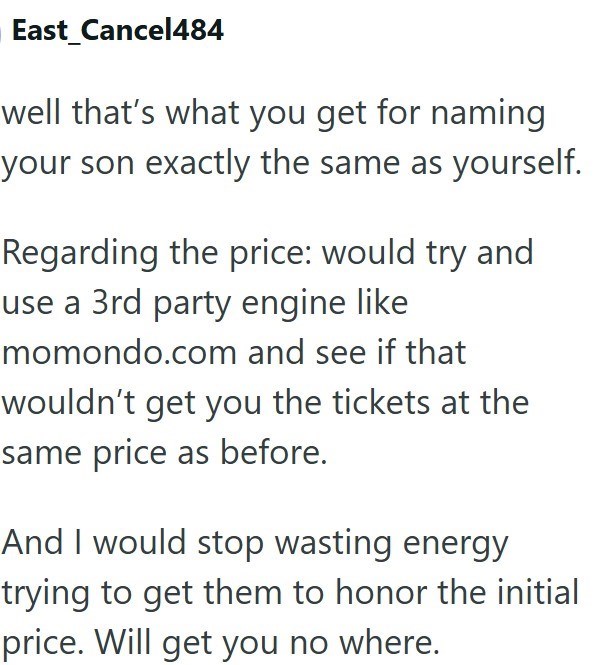 East Cancel484 well that's what you get for naming your son exactly the same as yourself. Regarding the price: would try and use a 3rd party engine like momondo.com and see if that wouldn't get you the tickets at the same price as before. And I would stop wasting energy trying to get them to honor the initial price. Will get you no where.