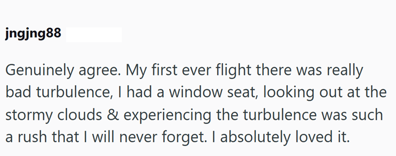 jngjng88 Genuinely agree. My first ever flight there was really bad turbulence, I had a window seat, looking out at the stormy clouds & experiencing the turbulence was such a rush that I will never forget. I absolutely loved it.
