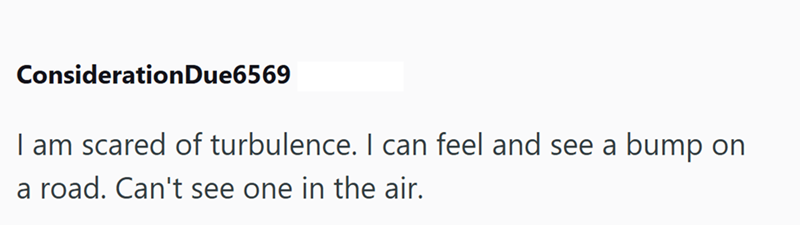 Consideration Due6569 I am scared of turbulence. I can feel and see a bump on a road. Can't see one in the air.