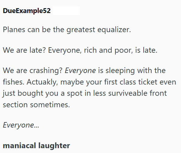 DueExample52 Planes can be the greatest equalizer. We are late? Everyone, rich and poor, is late. We are crashing? Everyone is sleeping with the fishes. Actuakly, maybe your first class ticket even just bought you a spot in less surviveable front section sometimes. Everyone... maniacal laughter