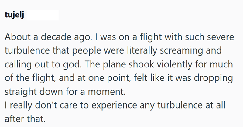 tujelj About a decade ago, I was on a flight with such severe turbulence that people were literally screaming and calling out to god. The plane shook violently for much of the flight, and at one point, felt like it was dropping straight down for a moment. I really don't care to experience any turbulence at all after that.