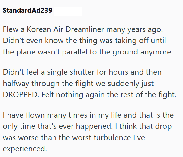 StandardAd239 Flew a Korean Air Dreamliner many years ago. Didn't even know the thing was taking off until the plane wasn't parallel to the ground anymore. Didn't feel a single shutter for hours and then halfway through the flight we suddenly just DROPPED. Felt nothing again the rest of the fight. I have flown many times in my life and that is the only time that's ever happened. I think that drop was worse than the worst turbulence I've experienced.