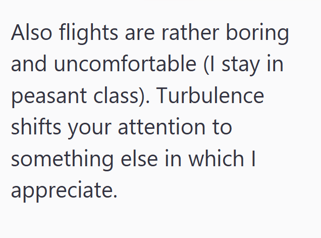 Also flights are rather boring and uncomfortable (I stay in peasant class). Turbulence shifts your attention to something else in which I appreciate.