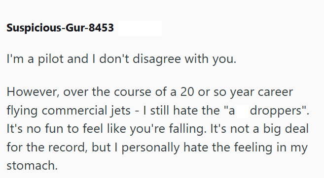 Suspicious-Gur-8453 I'm a pilot and I don't disagree with you. However, over the course of a 20 or so year career flying commercial jets - I still hate the "a droppers". It's no fun to feel like you're falling. It's not a big deal for the record, but I personally hate the feeling in my stomach.