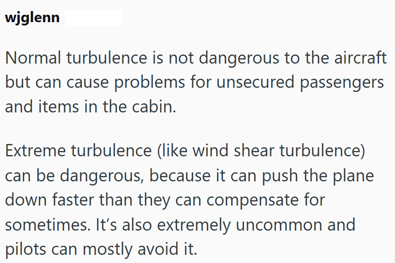 wjglenn Normal turbulence is not dangerous to the aircraft but can cause problems for unsecured passengers and items in the cabin. Extreme turbulence (like wind shear turbulence) can be dangerous, because it can push the plane down faster than they can compensate for sometimes. It's also extremely uncommon and pilots can mostly avoid it.