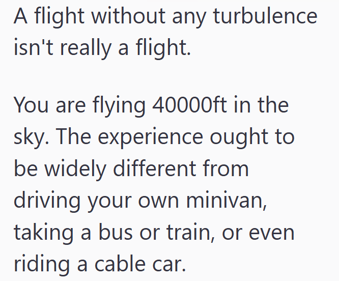 A flight without any turbulence isn't really a flight. You are flying 40000ft in the sky. The experience ought to be widely different from driving your own minivan, taking a bus or train, or even riding a cable car.