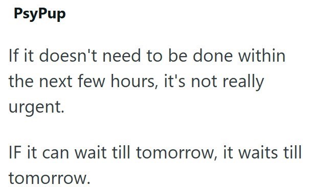 PsyPup If it doesn't need to be done within the next few hours, it's not really urgent. IF it can wait till tomorrow, it waits till tomorrow.