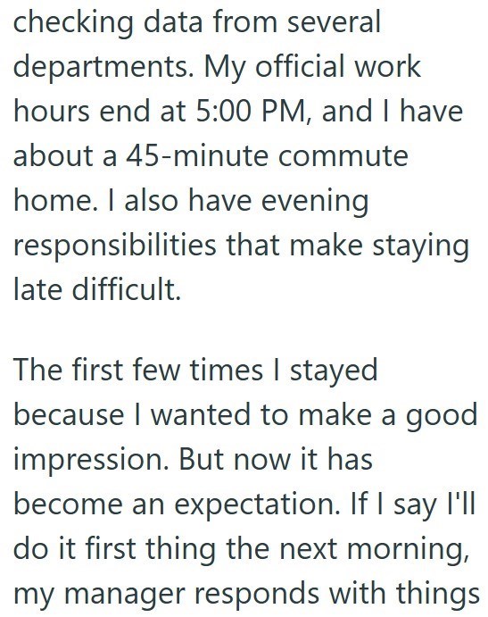 checking data from several departments. My official work hours end at 5:00 PM, and I have about a 45-minute commute home. I also have evening responsibilities that make staying late difficult. The first few times I stayed because I wanted to make a good impression. But now it has become an expectation. If I say I'll do it first thing the next morning, my manager responds with things