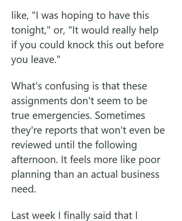 like, "I was hoping to have this tonight," or, "It would really help you could knock this out before you leave." What's confusing is that these assignments don't seem to be true emergencies. Sometimes they're reports that won't even be reviewed until the following afternoon. It feels more like poor planning than an actual business need. Last week I finally said that |