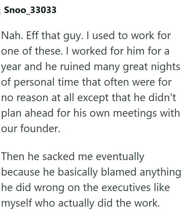 Snoo_33033 Nah. Eff that guy. I used to work for one of these. I worked for him for a year and he ruined many great nights of personal time that often were for no reason at all except that he didn't plan ahead for his own meetings with our founder. Then he sacked me eventually because he basically blamed anything he did wrong on the executives like myself who actually did the work.