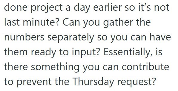 done project a day earlier so it's not last minute? Can you gather the numbers separately so you can have them ready to input? Essentially, is there something you can contribute to prevent the Thursday request?