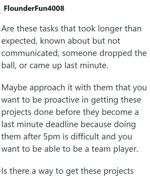 FlounderFun4008 Are these tasks that took longer than expected, known about but not communicated, someone dropped the ball, or came up last minute. Maybe approach it with them that you want to be proactive in getting these projects done before they become a last minute deadline because doing them after 5pm is difficult and you want to be able to be a team player. Is there a way to get these projects