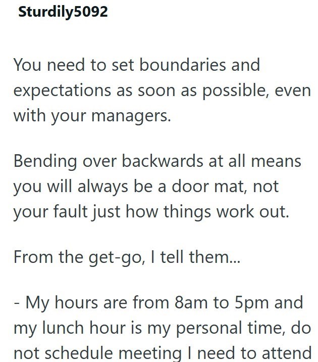 Sturdily5092 You need to set boundaries and expectations as soon as possible, even with your managers. Bending over backwards at all means you will always be a door mat, not your fault just how things work out. From the get-go, I tell them... - My hours are from 8am to 5pm and my lunch hour is my personal time, do not schedule meeting I need to attend