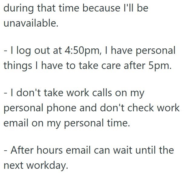 during that time because I'll be unavailable. - I log out at 4:50pm, I have personal things I have to take care after 5pm. - I don't take work calls on my personal phone and don't check work email on my personal time. - After hours email can wait until the next workday.