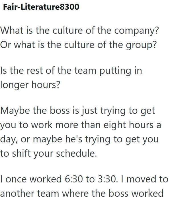 Fair-Literature8300 What is the culture of the company? Or what is the culture of the group? Is the rest of the team putting in longer hours? Maybe the boss is just trying to get you to work more than eight hours a day, or maybe he's trying to get you to shift your schedule. I once worked 6:30 to 3:30. I moved to another team where the boss worked