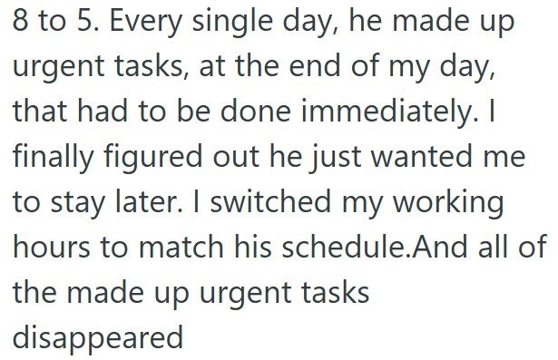 8 to 5. Every single day, he made up urgent tasks, at the end of my day, that had to be done immediately. I finally figured out he just wanted me to stay later. I switched my working hours to match his schedule.And all of the made up urgent tasks disappeared