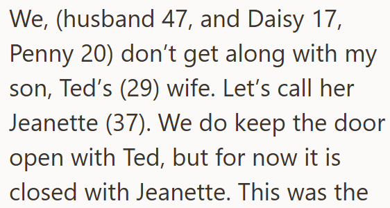 We, (husband 47, and Daisy 17, Penny 20) don't get along with my son, Ted's (29) wife. Let's call her Jeanette (37). We do keep the door open with Ted, but for now it is closed with Jeanette. This was the
