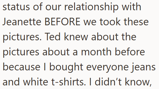 status of our relationship with Jeanette BEFORE we took these pictures. Ted knew about the pictures about a month before because I bought everyone jeans and white t-shirts. I didn't know,