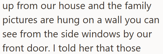 up from our house and the family pictures are hung on a wall you can see from the side windows by our front door. I told her that those