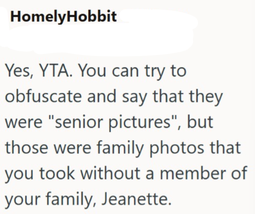 HomelyHobbit Yes, YTA. You can try to obfuscate and say that they were "senior pictures", but those were family photos that you took without a member of your family, Jeanette.