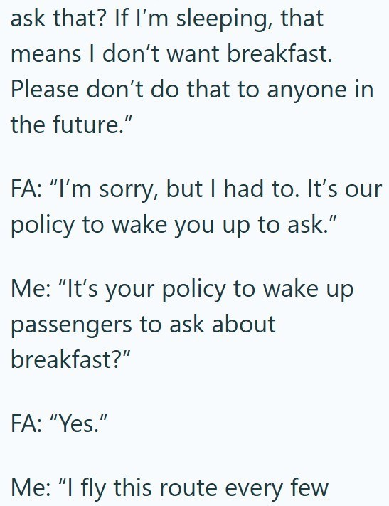 ask that? If I'm sleeping, that means I don't want breakfast. Please don't do that to anyone in the future." FA: "I'm sorry, but I had to. It's our policy to wake you up to ask." Me: "It's your policy to wake up passengers to ask about breakfast?" FA: "Yes." Me: "I fly this route every few
