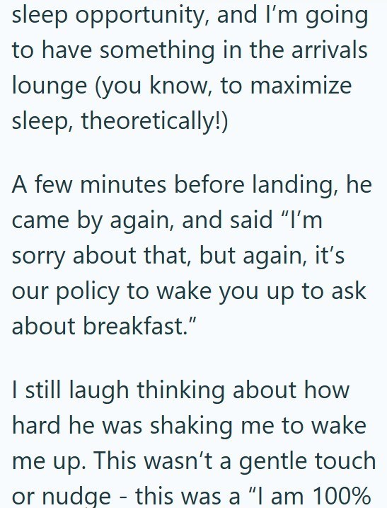 sleep opportunity, and I'm going to have something in the arrivals lounge (you know, to maximize sleep, theoretically!) A few minutes before landing, he came by again, and said "I'm sorry about that, but again, it's our policy to wake you up to ask about breakfast." I still laugh thinking about how hard he was shaking me to wake me up. This wasn't a gentle touch or nudge this was a "I am 100% -