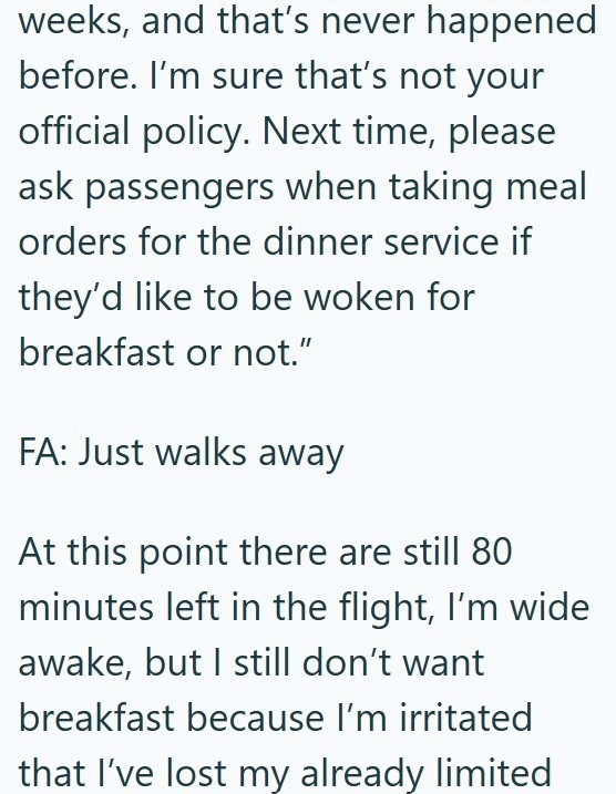 weeks, and that's never happened before. I'm sure that's not your official policy. Next time, please ask passengers when taking meal orders for the dinner service if they'd like to be woken for breakfast or not." FA: Just walks away At this point there are still 80 minutes left in the flight, I'm wide awake, but I still don't want breakfast because I'm irritated that I've lost my already limited